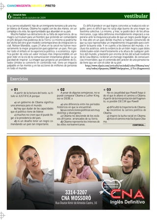 CIANOMAGENTAAMARELOPRETO



6    Jornal de Fato
     Sábado, 24 de outubro de 2009                                                                                 vestibular
te su carrera estudiantil, hijo de un inmigrante keniano y de una mu-       Es difícil predecir en qué logros concretos se traducirá este or-
jer blanca de Kansas, Obama ha cogido con las dos manos, sin un         gullo, pero es difícil que no surja algo bueno de una mayor au-
complejo a la vista, las oportunidades que abundan en su país.          toestima colectiva. Lo mismo, y más, se podrá decir de los afroa-
    Mucho hablan sus detractores de su falta de experiencia, de su      mericanos, cuya rabia defensiva inevitablemente empezará a eva-
magro currículum para un hombre que pretende ser comandante             porarse ante la inequívoca prueba de que un negro puede llegar a
en jefe del país más poderoso de la Tierra. Lo mismo se podría ha-      lo más alto en un país donde muchos se habían convencido de
ber dicho del otro gran modelo contemporáneo de integración ra-         que su raza representaba un impedimento insuperable para com-
cial, Nelson Mandela, cuyos 27 años en la cárcel no fueron nece-        partir la buena vida. Y en cuanto a los blancos del mundo, e in-
sariamente la mejor preparación para gobernar un país. Pero po-         cluso los asiáticos, ante la evidencia de un líder negro cuyas dotes
ner todo el énfasis en la experiencia política, o económica, signi-     intelectuales están manifiestamente a la altura de cualquier polí-
fica perder de vista un valor incluso más imprescindible en un          tico del mundo, y bastante por encima de los del actual residente
gran líder en la era de la comunicación instantánea global: su ca-      de la Casa Blanca, recibirán un mensaje inapelable, de consecuen-
pacidad de inspirar. La imagen que proyecta un presidente de Es-        cias irreversibles: que el contenido del carácter de una persona na-
tados Unidos se convierte en contenido real, tiene un impacto           da tiene que ver con el color de su piel.
palpable en las mentes y en las acciones de millones de personas              http://www.elpais.com/articulo/sociedad/color/Obama/nos/
en todo el mundo.                                                              reta/todos/elpepusoc/20080716elpepisoc_1/Tes (fragmento)



  Exercícios

      01                                            02                                            03
      A partir de la lectura del texto, su tí-      A pesar de algunas semejanzas, no se           No es casualidad que Powell haya si-
   tulo se JUSTIFICA porque                      puede comparar Obama a Luther King,           do el que le allanó el camino a Obama.
                                                 eso se DEBE a                                 A partir de la interpretación del fragmen-
      a) un gobierno de Obama significa                                                        to, es posible DECIR que Powell
   una amenaza para el mundo.                        a) una diferencia entre los periodos
                                                 históricos en que se encuentran.                a) dificultó la trayectoria de Obama.
      b) hay que dudar de las capacidades
                                                     b) sus convicciones políticas son muy       b) incentivó la carrera política de
   que el político tiene de liderar.             distintas y divergentes.                      Obama.
      c) muchos no creen que él puede lle-           c) Obama no desciende de los escla-         c) inspiró la lucha racial en Obama.
   gar a la presidencia del país.                vos africanos arrancados de su tierra.          d) hizo el camino más fácil para Oba-
      d) es un desafío tener un negro co-            d) Obama representa los intereses de      ma.
   mandando un país tan importante.              las elites norteamericanas.                                                CONTINUA...
 