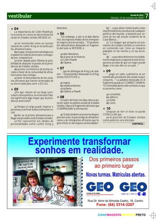 vestibular                                                                                                             Jornal de Fato
                                                                                                     Sábado, 24 de outubro de 2009      7
    04                                        Mandela.                                           b) "…cuyas dotes intelectuales están
     La importancia de Colin Powell pa-                                                      manifiestamente a la altura de cualquier
 ra la lucha en contra la discriminación         06                                          político del mundo, y bastante por en-
 racial en Estados Unidos RESIDE en               "Sin embargo, y éste es el dato llama-     cima de los del actual residente de la
                                              tivo, los ingresos medios de los inmigran-     Casa Blanca…"
     a) ser reconocido como un sucesor        tes negros y los de sus hijos…" El pronom-         c) "La imagen que proyecta un pre-
 natural de Luther King en la lucha por       bre demostrativo destacado en fragmen-         sidente de Estados Unidos se convierte
 los afroamericanos.                          to del texto se REFIERE a                      en contenido real, tiene un impacto
     b) ocupar una posición estratégica en                                                   palpable en las mentes y en las accio-
 el gobierno federal americano consegui-         a) dato llamativo.                          nes…"
 da por competencia.                             b) el peso de la historia.                      d) "…cuya rabia defensiva inevitable-
     c) tener dejado para Obama la posi-         c) Colin Powell.                            mente empezará a evaporarse ante la ine-
 bilidad de disputar el puesto de la presi-      d) Obama.                                   quívoca prueba de que un negro puede
 dencia de Estados Unidos.                                                                   llegar a lo más alto en un país…"
     d) ya tener un histórico de luchas so-      07
 ciales a favor de la comunidad de afroa-        "…que les distingue de King y de Jack-         09
 mericanos hace tiempo.                       son…" El pronombre destacado en el frag-           "…pegó un salto cualitativo al ser
     e) tener la descendencia de los escla-   mento SUSTITUYE a                              nombrado presidente del estado mayor
 vos africanos que fueron arrancados de                                                      conjunto…" La palabra destacada en el
 su tierra natal para venir a EE.UU.             a) negros.                                  fragmento puede ser CORRECTAMEN-
                                                 b) estadounidenses.                         TE entendida dentro del contexto en que
    05                                           c) esclavos.                                se presenta como
    ¿Por qué, mismo sin un largo currí-          d) Obama y Powell.
 culum como político, la victoria de Oba-                                                       a) consolidó.
 ma significaría algo mayor que la presi-        08                                             b) adhirió.
 dencia americana?                                El autor del texto nos deja clara su po-      c) soldó.
                                              sición sobre la política actual de Estados        d) cosió.
     a) Porque el cargo puede inspirar a      Unidos. Marca el fragmento del texto que
 personas y confinar la discriminación ra-    COMPRUEBA la afirmación.                          10
 cial.                                                                                         Después de leer el texto se puede
     b) Por ser el primer afroamericano a        a) "Existe también una enorme despro-       CONCLUIR que
 llegar a la presidencia de Estados Unidos.   porción entre el porcentaje de afroameri-        a) la posición de Estados Unidos
     c) Por representar los ideales de        canos y de inmigrantes africanos que lo-       como potencia será afectada.
 personalidades como Luther King y            gran entrar en las mejores universidades."                                  CONTINUA...




                                                                                        CIANOMAGENTAAMARELOPRETO
 