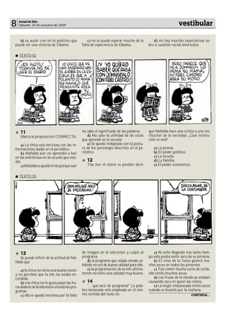 8   Jornal de Fato
    Sábado, 24 de outubro de 2009                                                                              vestibular

   b) su autor cree en lo positivo que             c) no se puede esperar mucho de la         d) no hay muchas expectativas so-
puede ser una victoria de Obama.               falta de experiencia de Obama.              bre a cuestión racial americana.

    TEXTO 02




    11                                         no sabe el significado de las palabras.     que Mafalda hace una crítica a una ins-
     Marca la proposición CORRECTA                d) No sabe la utilidad de las cosas      titución de la sociedad. ¿Qué institu-
                                               que aprende en la escuela.                  ción es ésta?
    a) La chica está nerviosa con las in-         e) Se quedó indignada con la postu-
formaciones dadas en el periódico.             ra de los personajes descritos en el pe-       a) La prensa.
    b) Mafalda aún no aprendió a leer          riódico.                                       b) El poder político.
en las entrelíneas en la escuela que estu-                                                    c) La escuela.
dia.                                              12                                          d) La familia.
    c) Mafalda se quedó triste porque aún         Tras leer el cómic es posible decir         e) El poder económico.


    TEXTO 03




    13                                         de imagen en la televisión y culpó al           a) Al verlo llegando tras tanto tiem-
    Se puede inferir de la actitud de Ma-      programa.                                   po sólo podía sentir asco de su persona.
falda que                                         d) el programa que estaba siendo ex-         b) El vino de la fiesta generó mu-
                                               hibido no era de buena calidad para ella.   chos ascos en todos los presentes.
    a) la chica no tenía una buena visión         e) la programación de la tele última-        c) Tras comer mucha carne de cerdo,
y no percibió que la tele no estaba en-        mente no tiene una calidad muy buena.       ella sintió muchos ascos.
cendida.                                                                                       d) Las frutas de la tienda ya estaban
    b) a la chica no le gusta pasar las ho-       14                                       causando asco en quien las comía.
ras delante de la televisión viendo los pro-      "... qué asco de programa!" La pala-         e) La mujer embarazada sintió ascos
gramas.                                        bra destacada está empleada en el mis-      cuando se levantó por la mañana.
    c) ella se quedó nerviosa por la falta     mo sentido del texto en:                                                CONTINUA...
 