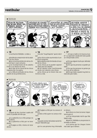 vestibular                                                                                                            Jornal de Fato
                                                                                                    Sábado, 24 de outubro de 2009      9

   TEXTO 04




    15                                            16                                           17
    La actitud de Mafalda se debe a                Una ola "muychiquista" quiere decir          "...sin que a nadie se le mueva un pe-
                                               que                                          lo" La expresión sacada del texto puede
     a) la falta de comprensión de los adul-       a) los chicos están asumiendo el con-    ser interpretada como:
 tos con los chicos.                           trol de la situación.
     b) la creciente prohibición de los chi-       b) los adultos están limitando el mun-       a) Sin que alguien luche por defender
 cos de hacer cosas comunes.                   do de los chicos.                            su posición.
     c) la incomprensión de los adultos            c) los chicos ya no pueden exponer           b) Sin que las personas se queden pe-
 frente a sus deseos de chica.                 sus ideas para los adultos.                  ladas.
     d) el rigor de la crianza de los chicos       d) los adultos están manifestando            c) Sin que las personas no partan pa-
 impuesto por los padres.                      un recelo con relación a los chicos.         ra el uso de la violencia.
     e) La falta de actitudes de los chicos        e) los chicos ya no tienen más con-          d) Sin que todo se quede muy bien es-
 delante de las prohibiciones.                 trol de su vida.                             clarecido para todos.


   TEXTO 05




    18                                            d) El pájaro es feliz por no conocer el   en dinero.
    Después de leer el primer cuadro del       dinero.                                          b) el dinero no tiene la menor impor-
 cómic es posible afirmar que                     e) Sólo es feliz quien no conoce el di-   tancia para él.
                                               nero.                                            c) él ha interpretado mal lo que Ma-
     a) La palomita no es feliz porque no                                                   falda le dijo.
 tiene dinero.                                    19
                                                  Se puede concluir de la observación he-       d) para él, Mafalda es una persona in-
     b) La palomita es feliz por no tener
                                               cha por Manolito que                         teresada en dinero.
 dinero.
     c) El pájaro es feliz, mismo sin tener                                                     e) él piensa que los cheques tienen
 dinero.                                          a) él es una persona muy interesada       más valor que el dinero.
 