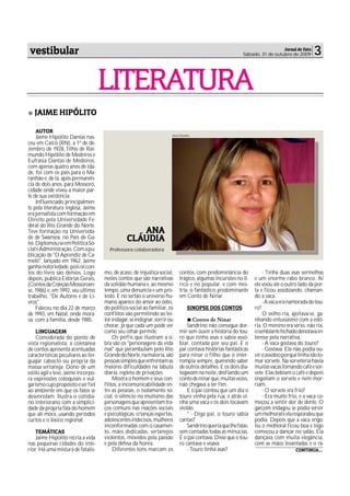 vestibular                                                                                                                 Jornal de Fato
                                                                                                          Sábado, 31 de outubro de 2009      3

                                     LITERATURA
   JAIME HIPÓLITO

     AUTOR
                                                                       Ana Cláudia
     Jaime Hipólito Dantas nas-
ceu em Caicó (RN), a 1º de de-
zembro de 1928, filho de Rai-
mundo Hipólito de Medeiros e
Eufrásia Dantas de Medeiros,
com apenas quatro anos de ida-
de, foi com os pais para o Ma-
ranhão e, de lá, após permanên-
cia de dois anos, para Mossoró,
cidade onde viveu a maior par-
te de sua existência.
     Influenciado, principalmen-
te pela literatura inglesa, Jaime
era jornalista com formação em
Direito pela Universidade Fe-
deral do Rio Grande do Norte.
Teve formação na Universida-                       ANA
de de Swansea, no Pais de Ga-
les. Diplomou-se em Política So-
                                                CLÁUDIA
cial e Administração. Com a pu-        Professora colaboradora
blicação de "O Aprendiz de Ca-
melô", lançado em 1962, Jaime
ganha notoriedade, pois os con-
tos do livro são densos. Logo        mo, de acaso, de injustiça social,    contos, com predominância do             - Tinha duas asas vermelhas
depois, publica Estórias Gerais,     nestes contos que são narrativas      trágico, algumas incursões no lí-    e um enorme rabo branco. Aí
(Contos da Coleção Mossoroen-        da solidão humana e, ao mesmo         rico e no popular, e com mes-        ele voou até o outro lado da por-
se, 1986) e, em 1992, seu último     tempo, uma denuncia e um pro-         tria, o fantástico predominante      ta e ficou assobiando, chaman-
trabalho, "De Autores e de Li-       testo. E no sertão o universo hu-     em Conto de Ninar.                   do a vaca.
vros".                               mano aparece do amor ao ódio,                                                  - A vaca era namorada do tou-
     Faleceu no dia 22 de março      do político-social ao familiar, os         SINOPSE DOS CONTOS              ro?
de 1993, em Natal, onde mora-        conflitos vão permitindo ao lei-                                               O velho ria, ajeitava-se, ga-
va, com a família, desde 1985.       tor indagar, se indignar, sorrir ou          Contos de Ninar               nhando entusiasmo com a estó-
                                     chorar, já que cada um pode ver           Sandrino não consegue dor-       ria. O menino era sério, não ria,
    LINGUAGEM                        como seu olhar permite.               mir sem ouvir a história do tou-     o semblante fechado denotava in-
    Considerada do ponto de              Os perfis que ilustram a o-       ro que tinha asas e sabia asso-      teresse pela narrativa.
vista regionalista, a coletânea      bra são os "personagens da vida       biar, contada por seu pai. E o           - A vaca gostava do touro?
de contos apresenta acentuadas       real" que perambulam pelo Rio         pai contava histórias fantásticas        - Gostava. Ela não podia ou-
características peculiares ao lin-   Grande do Norte, na maioria, são      para ninar o filho que o inter-      vir o assobio porque tinha ido to-
guajar caboclo ou própria da         pessoas simples que enfrentam as      rompia sempre, querendo saber        mar sorvete. Na sorveteria havia
massa sertaneja. Dono de um          maiores dificuldades na labuta        de outros detalhes. E os dois dia-   muitas vacas tomando café e sor-
estilo ágil e leve, Jaime incorpo-   diária, repleta de privações.         logavam na noite, desfiando um       vete. Elas bebiam o café e depois
ra expressões coloquiais e vul-          Mostra o homem e seus con-        conto de ninar que, muitas vezes,    engoliam o sorvete e nem mor-
garismo cujo propósito é ser fiel    flitos, a incomunicabilidade en-      não chegava a ter fim.               riam.
ao ambiente em que os fatos se       tre as pessoas, o isolamento so-          E o pai contou que um dia o          - O sorvete era frio?
desenrolam. Ilustra o cotidia-       cial, o silêncio no mutismo das       touro vinha pela rua, e atrás vi-        - Era muito frio, e a vaca co-
no interiorano com a simplici-       personagens que apresentam tra-       nha uma vaca e os dois tocavam       meçou a sentir dor de dente. O
dade da própria fala do homem        ços comuns nas reações sociais        violão.                              garçom indagou se podia servir
que ali mora, usando períodos        e psicológicas: crianças espertas,        " - Diga pai, o touro sabia      um melhoral e ela respondeu que
curtos e o léxico regional.          adolescentes indecisos, mulheres      cantas?                              podia. Depois que a vaca engo-
                                     inconformadas com o casamen-              Sandrino queria que lhe falas-   liu o melhoral ficou boa e logo
    TEMÁTICAS                        to, mães dedicadas, sertanejos        sem contadas todas as minúcias.      começou a dançar no salão. Ela
    Jaime Hipólito recria a vida     violentos, movidos pela paixão        E o pai contava. Disse que o tou-    dançava com muita elegância,
nas pequenas cidades do inte-        e pela defesa da honra.               ro cantava e voava.                  com as mãos levantadas e o ra-
rior. Há uma mistura de fatalis-         Diferentes tons marcam os             - Touro tinha asas?                                  CONTINUA...
 