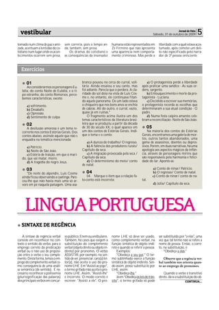 vestibular                                                                                                                  Jornal de Fato
                                                                                                            Sábado, 31 de outubro de 2009       5
tomado num clima de paz e ami-     sem correria, pois o tempo an-          humana estão representados em         liberdade com a qual estava acos-
zade, acentuam a lentidão do co-   da, também, sem presa.                  Zé Firmino que não apresenta          tumado, após cometer um deli-
tidiano num lugar onde os acon-        Os dramas do cotidiano e            uma aparência nem comporta-           to não especificado pelo narra-
tecimentos ocorrem sem presa,      as conseqüências da insensatez          mento criminoso. Mas perde a          dor de 3ª pessoa onisciente.



  Exercícios

      01                                          branca pousou na cerca do curral, soli-             a) O protagonista perde a liberdade
       Ao considerarmos os personagens Eu-        tária. Ainda ensaiou o seu canto, mas            após praticar uma sandice - As suas or-
   lália, do conto Noite de Eulália, e o ti-      foi adiante. Parecia que o perdera. A cla-       dens, sargento.
   po estranho, do conto Remorsos, perce-         ridade do sol doía na vista de Luis Cos-            b) Enlouquecimento e morte da pro-
   bemos características, exceto:                 me e, no entanto, ele continuava fitan-          tagonista - Luciana.
                                                  do aquele panorama. De um lado estava               c) Decidido a escrever sua memórias,
      a) sofrimento.                              o chiqueiro que nos bons anos se enchia          o protagonista recorda as escolhas que
      b) Desabafo.                                de cabras. Ali do outro, o curral, vazio,        determinaram a sua atual condição - O
      c) Opressão.                                quase já em ruínas."                             padre.
      d) Sentimento de culpa.                         O fragmento acima ilustra um dos                d) Numa festa caipira amantes cele-
                                                  temas característicos da literatura brasi-       bram a reconciliação - Noite de São João.
      02                                          leira que se produziu a partir da década
      A desilusão amorosa é um tema re-           de 30 do século XX, o qual aparece em                05
   corrente nos contos Estórias Gerais. Dos       um dos contos de Estórias Gerais. Indi-              Na maioria dos contos do Estórias
   contos abaixo, assinale aquele que não s       que o tema e o conto:                            Gerais, encontramos uma galeria de mor-
   enquadra na temática mencionada:                                                                tos, outros tantos abandonados, uma
                                                     a) A dureza do trabalho/ O regresso.          gama de assassinos, doentes ou depres-
      a) Patrício.                                   b) A falência dos produtores rurais/          sivos. Porém, em duas narrativas, há uma
      b) Noite de São João.                       Capítulo da seca.                                apologia aos aspectos mágicos da infân-
      c) Estória de traição, em que o mari-          c) A migração provocada pela seca /           cia, através de personagens mirins que
   do, que vai matar, morre.                      Capítulo da seca.                                são responsáveis pela harmonia e felici-
      d) A tragédia do negro Jesus.                  d) O determinismo do meio/ conto              dade do lar. Aponte-as:
                                                  de natal.
      03                                                                                                    a) Conto de ninar/ Patrício.
      "De noite do alpendre, Luis Cosme              04                                                     b) O regresso/ Conto de natal.
   ainda ficou observando a caatinga. Pare-           04. Marque o item que a relação fa-                   c) Conto de ninar/ conto de na-
   ceu-lhe que não havia mais uma só ar-          to-conto está incorreta:                         tal.
   vore em pé naquela paisagem. Uma asa-                                                                    d) Júlia/ Capitulo da seca.




     LINGUA PORTUGUESA
   SINTAXE DE REGÊNCIA

    A sintaxe de regência verbal   so público, Enem ou vestbulares.        nome LHE só deve ser usado,           ser substituído por "a elas", uma
consiste em reconhecer no con-     Também, há casos que exigem a           como complemento verbal, na           vez que tal termo não se refere a
texto o sentido do verbo, para o   substituição do complemento             função sintática de objeto indi-      nome de pessoa. Então, o corre-
emprego correto da predicação      verbal (objeto direto ou objeto in-     reto e quando se referir a pessoa.    to, na substituição, é:
verbal ou o não uso de preposi-    direto) por pronomes. O verbo               Exemplos:                             "Obedeça a elas."
ção entre o verbo e seu comple-    ASSISTIR, por exemplo, no sen-              "Obedeça a seu pai." O ter-
mento. Desta forma, temos o em-    tido de ver, presenciar, caro(a) lei-   mo sublinhado exerce a função             Observe que a regência ver-
prego do complemento verbal co-    tor(a), não aceita o uso do pro-        sintática de objeto indireto. Sen-    bal também nos orienta quan-
mo consequência de uma análi-      nome LHE. Em "Assisti ao jogo",         do assim, posso substituí-lo por      to ao emprego de pronomes.
se semântica (de sentido). É ne-   o termo grifado não aceita o pro-       LHE, assim:
cessário reconhecer a polissemia   nome LHE. Assim, "Assisti-lhe"              "Obedeça-lhe."                        Quando o verbo é transitivo
(plurisignificação das palavras)   é incorreto. O modo correto é               Já em "Obedeça às leis do trân-   direto, dá-se a substituição do ob-
dos principais verbos em concur-   escrever: "Assisti a ele". O pro-       sito", o termo grifado só pode                             CONTINUA...
 