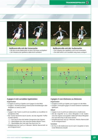 TRAININGSPRAXIS

Ballkontrolle mit der Innenseite

Ballkontrolle mit der Außenseite

• Mit dem ersten Bakkontakt mit dem Fuß etwas nachgeben!
• Die Fußspitze des Spielbeins dabei leicht anheben!

• Die Fußspitze des Spielbeins nach innen anwinkeln!
• Den Ball seitlich vom Standbein weg etwas vorlegen!

4 gegen 4 mit variablen Spielzielen

4 gegen 4 von Zielzone zu Zielzone

Organisation
• Gruppen A und B: je 4 Spieler zum 4 gegen 4 in der Mitte
• Gruppe C: Technik-Schulung (interessante Einzelübungen oder
Aufgaben zu zweit/zu viert)

Organisation
• Gruppen A und B: je 4 Spieler zum 4 gegen 4 in der Mitte
• Gruppe C: Kreisspiel 4 gegen 2 in einem weiteren markierten
Spielraum

Ablauf
• 4 gegen 4 der Teams A und B von Grundlinie zu Grundlinie im
kompletten Feld.
• Der Trainer bestimmt durch Zurufe, wie die Angreifer Treffer
erzielen dürfen:
„1” = Pass durch eines der beiden Stangentore des Gegners
„2” = Überdribbeln der Linie zwischen beiden kleinen Toren
„3” = Überdribblen der Linie oder Pass durch ein Tor
• Aufgabenwechsel nach je 4 Minuten: Welche Mannschaft ist
am erfolgreichsten?

Ablauf
• 4 gegen 4 von A und B von Außenzone zu Außenzone.
• Ziel der Angreifer ist es, einen Mitspieler in der Außenzone des Gegners anzuspielen. Dabei darf dieser Mitspieler
erst nach dem Pass in die Zone starten!
• Aufgabenwechsel nach je 4 Minuten: Welche Mannschaft
ist am erfolgreichsten?

DFB-INFO-ABEND • SEPTEMBER 2007

Variation
• Ein Pass in die Außenzone ist erst nach 5 Zuspielen in Serie
in der Mittelzone erlaubt!

17

 