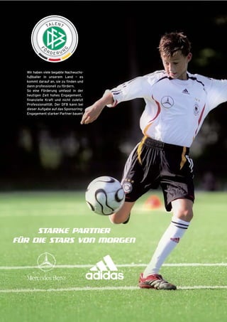 Wir haben viele begabte Nachwuchsfußballer in unserem Land – es
kommt darauf an, sie zu finden und
dann professionell zu fördern.
So eine Förderung umfasst in der
heutigen Zeit hohes Engagement,
finanzielle Kraft und nicht zuletzt
Professionalität. Der DFB kann bei
dieser Aufgabe auf das SponsoringEngagement starker Partner bauen!

STARKE PARTNER
FÜR DIE STARS VON MORGEN

 