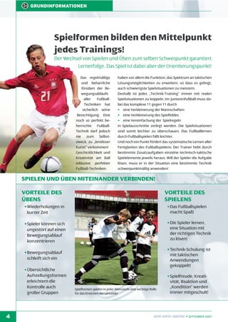 GRUNDINFORMATIONEN

Spielformen bilden den Mittelpunkt
jedes Trainings!
Der Wechsel von Spielen und Üben zum selben Schwerpunkt garantiert
Lernerfolge. Das Spiel ist dabei aber der Orientierungspunkt!
Das regelmäßige
und beharrliche
Einüben der Bewegungsabläufe
aller
FußballTechniken hat
sicherlich seine
Berechtigung. Eine
noch so perfekt beherrschte FußballTechnik darf jedoch
nie zum Selbstzweck, zu „brotloser
Kunst” verkommen!
Geschicklichkeit und
Kreativität am Ball
inklusive perfekter
Fußball-Techniken

haben vor allem die Funktion, das Spektrum an taktischen
Lösungsmöglichkeiten zu erweitern, so dass es gelingt,
auch schwierigste Spielsituationen zu meistern.
Deshalb ist jedes „Technik-Training” immer mit realen
Spielsituationen zu koppeln. Im Juniorenfußball muss dabei das komplexe 11 gegen 11 durch
• eine Verkleinerung der Mannschaften
• eine Verkleinerung des Spielfeldes
• eine Vereinfachung der Spielregeln
in Spielausschnitte zerlegt werden. Die Spielsituationen
sind somit leichter zu überschauen. Das Fußballlernen
durch Fußballspielen fällt leichter.
Und noch ein Punkt fördert das systematische Lernen aller
Fertigkeiten des Fußballspielens: Der Trainer hebt durch
bestimmte Zusatzaufgaben einzelne technisch-taktische
Spielelemente jeweils heraus. Will der Spieler die Aufgabe
lösen, muss er in der Situation eine bestimmte Technik
schwerpunktmäßig anwenden!

SPIELEN UND ÜBEN MITEINANDER VERBINDEN!
VORTEILE DES
ÜBENS

VORTEILE DES
SPIELENS

• Wiederholungen in
kurzer Zeit

• Das Fußballspielen
macht Spaß!

• Spieler können sich
ungestört auf einen
Bewegungsablauf
konzentrieren

• Die Spieler lernen,
eine Situation mit
der richtigen Technik
zu lösen!

• Bewegungsablauf
schleift sich ein

• Technik-Schulung ist
mit taktischen
Anwendungen
gekoppelt!

• Übersichtliche
Aufstellungsformen
erleichtern die
Kontrolle auch
großer Gruppen

4

Spielformen spielen in jeder Altersstufe eine wichtige Rolle
für das Erreichen der Lernziele!

• Spielfreude, Kreativität, Reaktion und
„Kondition“ werden
immer mitgeschult!

DFB-INFO-ABEND • SEPTEMBER 2007

 