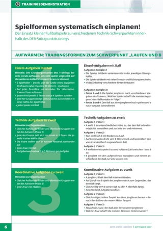 TRAININGSDEMONSTRATION

Spielformen systematisch einplanen!
Der Einsatz kleiner Fußballspiele zu verschiedenen Technik-Schwerpunkten innerhalb des DFB-Stützpunkttrainings

AUFWÄRMEN: TRAININGSFORMEN ZUM SCHWERPUNKT „LAUFEN UND B

1
2
3

Einzel-Aufgaben mit Ball

Hinweis: Die Grundorganisation des Trainings bereits vorab aufbauen, um sich später ungestört auf
die weiteren Abläufe konzentrieren zu können!
• 2 Spielfelder – jeweils von der Größe eines doppelten
Strafraums (also etwa 40 x 30 Metern) – markieren
• Auf jeder Grundline ein normales Tor (Alternative:
5 Meter-Tore) aufbauen
• Jedem Feld jeweils 2 Teams von je 4 Spielern zuteilen
• Jede 4er-Gruppe bewegt sich zunächst ausschließlich in
einer Hälfte des Spielfeldes
• Jeder Spieler mit Ball

Technik-Aufgaben zu zweit

Hinweise zur Organisation
• Gleicher Aufbau der Felder und identische Gruppen wie
bei der Aufwärm-Phase 1!
• Jede 4er-Gruppe teilt sich nochmals in 2 Paare, die jeweils in einer Hälfte üben
• Die Paare stellen sich in kurzem Abstand zueinander
auf
• Jedes Paar mit Ball
• Aufgabenwechsel nach je 5 Aktionen pro Aufgabe

Koordinative Aufgaben zu zweit

Hinweise zur Organisation
• Gleicher Aufbau der Felder und identische Gruppen wie
bei der Aufwärm-Phase 2!
• Jedes Paar mit 2 Bällen

6

Einzel-Aufgaben mit Ball
Aufgaben-Komplex I
• Die Spieler dribbeln variantenreich in der jeweiligen Übungshälfte.
• Die Spieler dribbeln mit vielen Tempo- und Richtungswechseln.
• In das Dribbling verschiedene Finten einbauen!
Aufgaben-Komplex II
• Fotos 1 und 2: Die Spieler jonglieren nach verschiedenen Vorgaben des Trainers : Welcher Spieler schafft die meisten regelgerechten Ballkontakte in Folge?
• Fotos 3 und 4: Den Ball aus dem Jonglieren hoch spielen und e
nach Vorgabe kontrollieren!

Technik-Aufgaben zu zweit
Aufgabe 1 (Foto 1)
• A wirft B in unterschiedlicher Höhe zu, der den Ball schnellstmöglichst kontrolliert und zur Seite an- und mitnimmt.
Aufgabe 2 (Foto 2)
• Nun stellt sich B mit Rücken zu A auf.
• Auf Kommando dreht sich B blitzschnell und kontrolliert den
von A variabel hoch zugeworfenen Ball.
Aufgabe 3 (Foto 3)
• A wirft dem Mitspieler B zu und ruft eine Zahl zwischen 1 und 8
zu.
• B jongliert mit den aufgerufenen Kontakten und nimmt anschließend den Ball zur Seite an und mit.

Koordinative Aufgaben zu zweit
Aufgabe 1 (Foto 1)
• A jongliert, B hält den Ball in seinen Händen.
• Auf Zuruf von B spielt der jonglierende A zum Gegenüber, der
den Ball fängt.
• Gleichzeitig wirft B seinen Ball zu, den A ebenfalls fängt.
• Anschließend Aufgabenwechsel.
Aufgabe 2 (Foto 2)
• Gleichzeitiges, hohes Zuspiel aus dem Jonglieren heraus – danach den Ball vor der neuen Aktion fangen!
Aufgabe 3 (Foto 3)
• Ablauf wie zuvor, den Ball aber direkt weiterjonglieren!
• Welches Paar schafft die meisten Aktionen hintereinander?

DFB-INFO-ABEND • SEPTEMBER 2007

 