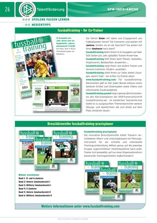 dfb_infoabend_13_TN_neu.qxd

12.08.2009

10:47 Uhr

Seite 26

26

DFB-INFO-ABEND
SPIELEND PASSEN LERNEN
MEDIENTIPPS

fussballtraining - Ihr Co-Trainer

ll
fussbaning
8 trai
09
August 20

Ideen, Ko

nzepte un

d Know-h

ow für di

12 Ausgaben pro
Jahr, davon zwei als
Doppelhefte, Jahresabonnement L 43,80
frei Haus, Ausl. D 46,20
(Preisänderungen vorbehalten).

e Praxis

ALTAKTIK
INDIVIDU

gst vor
Keine An er im
dem Gegn
Rücken!

NTAKTIK
GRUPPE

. C O M
I N G
A I N
L L T R
S B A
. F U S
W W W

gen 1
Das 2 ge
r
Schritt fü rnen
hritt erle
Sc
IK
METHOD

zielt
Inhalte ge d
un
steuern
variieren
U19:
MUNDER
DER DORT
OSOPHIE
DIE PHIL

um Tor!
em Weg z
Auf gerad

Sie führen Kinder mit Ideen und Engagement ans
Fußballspielen heran? Sie trainieren und spielen mit
Junioren, binden sie an die Sportart? Sie wollen mit
Ihren Amateuren nach oben?
fussballtraining liefert Ihnen in 12 Ausgaben auf über
500 Seiten pro Jahr geballtes Trainer-Know-how.
fussballtraining hilft Ihnen beim Planen, Gestalten,
Organisieren, Beobachten, Auswerten ...
fussballtraining zeigt Ihnen, wie andere Trainer und
Vereine trainieren, fördern, ausbilden.
fussballtraining steht Ihnen zur Seite, bietet Lösungen, wenn’s hakt – ein echter Co-Trainer eben!
www.fussballtraining.com: Für fussballtrainingAbonnenten gibt es hier jeden Monat exklusiv einen
weiteren Artikel zum Downloaden sowie Videos und
interessante Zusatzangebote.
fussballtraining pocket liegt zweimal jährlich kostenlos den Abo-Exemplaren der DFB-Trainerzeitschrift
fussballtraining bei. Im handlichen Taschenformat
bietet es zu ausgesuchten Themenbereichen weitere
Übungs- und Spielformen, die sich direkt auf dem
Platz umsetzen lassen.

Broschürenreihe fussballtraining-praxisplaner

3

fussball
von
Norbert Vieth

Ideen, Konzepte und Know-how für die Praxis

praxisplaner

2

In Kooperation
mit dem
Deutschen
Fußball-Bund

training

von
Norbert Vieth

Ideen, Konzepte und Know-how für die Praxis

praxisplaner

training

von
Norbert Vieth

Ideen, Konzepte und Know-how für die Praxis

Trainingsplanung – schnell, unkompliziert,
maßgeschneidert und praktikabel

mit Online-Anbindung

MITTLERER AMATEURBEREICH
Trainingsplanung – schnell, unkompliziert,
maßgeschneidert und praktikabel

UNTERER AMATEURBEREICH
Trainingsplanung – schnell, unkompliziert,
maßgeschneidert und praktikabel

mit Online-Anbindung

mit Online-Anbindung

WWW.FUSSBALLTRAINING.COM

B- und A-Junioren

WWW.FUSSBALLTRAINING.COM

praxisplaner

fussballtraining praxisplaner
Die innovative Broschürenreihe bietet Trainern verschiedener Alters- und Leistungsklassen ein Planungsinstrument für die schnelle und individuelle
Trainingsvorbereitung. Mittels genau auf die jeweilige
Gruppe zugeschnittener Inhaltsbausteine kann jeder
Trainer sich komplette, auf nur einer Organisationsform
basierende Trainingseinheiten maßschneidern!

fussball
4

training

6

fussball
von
Norbert Vieth

Ideen, Konzepte und Know-how für die Praxis

praxisplaner
Bisher erschienen
Band 1: B- und A-Junioren
Band 2: Unterer Amateurbereich I
Band 3: Mittlerer Amateurbereich I
Band 4: C-Junioren
Band 5: Unterer Amateurbereich II
Band 6: Mittlerer Amateurbereich II

fussball

In Kooperation
mit dem
Deutschen
Fußball-Bund

5

In Kooperation
mit dem
Deutschen
Fußball-Bund

training

In Kooperation
mit dem
Deutschen
Fußball-Bund

von
Norbert Vieth

Ideen, Konzepte und Know-how für die Praxis

praxisplaner

training

von
Norbert Vieth

Ideen, Konzepte und Know-how für die Praxis

praxisplaner

C-JUNIOREN
Trainingsplanung – schnell, unkompliziert,
maßgeschneidert und praktikabel

mit Online-Anbindung

MITTLERER AMATEURBEREICH II
Trainingsplanung – schnell, unkompliziert,
maßgeschneidert und praktikabel

UNTERER AMATEURBEREICH II
Trainingsplanung – schnell, unkompliziert,
maßgeschneidert und praktikabel

mit Online-Anbindung

Weitere Informationen unter www.fussballtraining.com

DEUTSCHER FUSSBALL-BUND

mit Online-Anbindung

WWW.FUSSBALLTRAINING.COM

training

In Kooperation
mit dem
Deutschen
Fußball-Bund

WWW.FUSSBALLTRAINING.COM

1

fussball

In Kooperation
mit dem
Deutschen
Fußball-Bund

WWW.FUSSBALLTRAINING.COM

fussball

WWW.FUSSBALLTRAINING.COM

27. JAH

RGA NG

• € 3,80

tion
In Koopera
mit dem
en
Deutsch
nd
Fußball-Bu

 