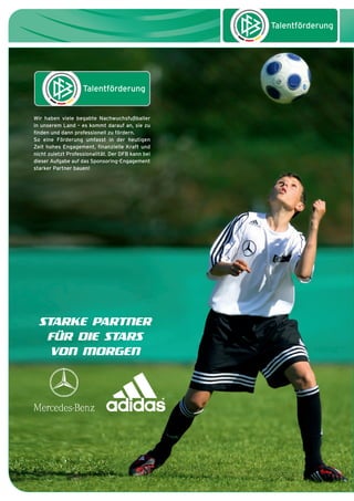 dfb_infoabend_13_TN_neu.qxd

12.08.2009

10:45 Uhr

Seite 28

Wir haben viele begabte Nachwuchsfußballer
in unserem Land – es kommt darauf an, sie zu
finden und dann professionell zu fördern.
So eine Förderung umfasst in der heutigen
Zeit hohes Engagement, finanzielle Kraft und
nicht zuletzt Professionalität. Der DFB kann bei
dieser Aufgabe auf das Sponsoring-Engagement
starker Partner bauen!

STARKE PARTNER
FÜR DIE STARS
VON MORGEN

 