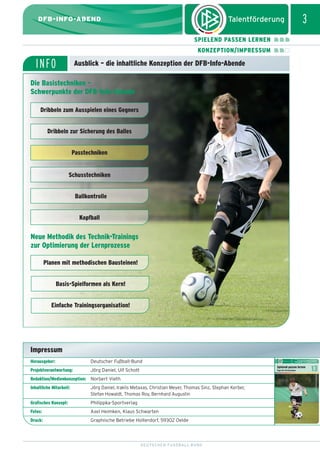 dfb_infoabend_13_TN_neu.qxd

12.08.2009

10:45 Uhr

Seite 3

3

DFB-INFO-ABEND
SPIELEND PASSEN LERNEN
KONZEPTION/IMPRESSUM

INFO

Ausblick – die inhaltliche Konzeption der DFB-Info-Abende

Die Basistechniken –
Schwerpunkte der DFB-Info-Abende
Dribbeln zum Ausspielen eines Gegners
Dribbeln zur Sicherung des Balles
Passtechniken

Schusstechniken
Ballkontrolle
Kopfball

Neue Methodik des Technik-Trainings
zur Optimierung der Lernprozesse
Planen mit methodischen Bausteinen!
Basis-Spielformen als Kern!
Einfache Trainingsorganisation!

Impressum
Herausgeber:

Deutscher Fußball-Bund

Projektverantwortung:

Jörg Daniel, Ulf Schott

Redaktion/Medienkonzeption: Norbert Vieth
Inhaltliche Mitarbeit:

Jörg Daniel, Iraklis Metaxas, Christian Meyer, Thomas Sinz, Stephan Kerber,
Stefan Howaldt, Thomas Roy, Bernhard Augustin

Grafisches Konzept:

Philippka-Sportverlag

Fotos:

Axel Heimken, Klaus Schwarten

Druck:

Graphische Betriebe Holterdorf, 59302 Oelde

DEUTSCHER FUSSBALL-BUND

 