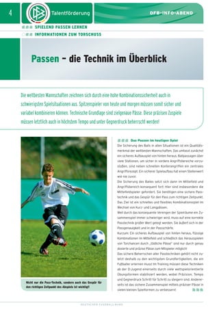 dfb_infoabend_13_TN_neu.qxd

12.08.2009

10:45 Uhr

Seite 4

4

DFB-INFO-ABEND
SPIELEND PASSEN LERNEN
INFORMATIONEN ZUM TORSCHUSS

Passen – die Technik im Überblick

Die weltbesten Mannschaften zeichnen sich durch eine hohe Kombinationssicherheit auch in
schwierigsten Spielsituationen aus. Spitzenspieler von heute und morgen müssen somit sicher und
variabel kombinieren können. Technische Grundlage sind zielgenaue Pässe. Diese präzisen Zuspiele
müssen letztlich auch in höchstem Tempo und unter Gegnerdruck beherrscht werden!
Das Passen im heutigen Spiel
Die Sicherung des Balls in allen Situationen ist ein Qualitätsmerkmal der weltbesten Mannschaften. Das umfasst zunächst
ein sicheres Aufbauspiel von hinten heraus. Ballpassagen über
viele Stationen, um sicher in vordere Angriffsbereiche vorzustoßen, sind neben schnellen Konterangriffen ein zentrales
Angriffsrezept. Ein sicherer Spielaufbau hat einen Stellenwert
wie nie zuvor.
Die Sicherung des Balles setzt sich dann im Mittelfeld und
Angriffsbereich konsequent fort: Hier sind insbesondere die
Mittelfeldspieler gefordert. Sie benötigen eine sichere Passtechnik und das Gespür für den Pass zum richtigen Zeitpunkt.
Das Ziel ist ein schnelles und flexibles Kombinationsspiel im
Wechsel von Kurz- und Langpässen.
Weil durch das konsequente Verengen der Spielräume ein Zusammenspiel immer schwieriger wird, muss auf eine korrekte
Passtechnik großer Wert gelegt werden. Sie äußert sich in der
Passgenauigkeit und in der Passschärfe.
Kurzum: Ein sicheres Aufbauspiel von hinten heraus, flüssige
Kombinationen im Mittelfeld und schließlich das Herausspielen
von Torchancen durch „tödliche Pässe” sind nur durch genau
dosierte und präzise Pässe zum Mitspieler möglich!
Das sichere Beherrschen aller Passtechniken gehört nicht zuletzt deshalb zu den wichtigsten Grundfertigkeiten, die ein
Fußballer erlernen muss! Im Training müssen diese Techniken
ab der D-Jugend einerseits durch viele wettspielorientierte
Übungsformen stabilisiert werden, wobei Präzision, Tempo
Nicht nur die Pass-Technik, sondern auch das Gespür für
den richtigen Zeitpunkt des Abspiels ist wichtig!!

und Gegnerdruck Schritt für Schritt zu steigern sind. Andererseits ist das sichere Zusammenspiel mittels präziser Pässe in
vielen kleinen Spielformen zu verbessern!

DEUTSCHER FUSSBALL-BUND

 