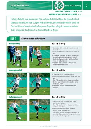 dfb_infoabend_13_TN_neu.qxd

12.08.2009

10:45 Uhr

Seite 5

5

DFB-INFO-ABEND
SPIELEND PASSEN LERNEN
INFORMATIONEN ZUM TORSCHUSS

Ein Spitzenfußballer muss über optimale Pass- und Schusstechniken verfügen. Die technischen Grundlagen dazu müssen schon in der D-Jugend beherrscht werden, um dann in einem weiteren Schritt alle
Pass- und Schussvarianten in schnellem Tempo unter Gegnerdruck erfolgreich anwenden zu können.
Dieser Lernprozess ist systematisch zu planen und flexibel zu steuern!

INFO

Pass-Techniken im Überblick

Innenseitstoß

Das ist wichtig
• Spiele den Ball mit der breiten Innenseite
des Fußes!
• Setze das Standbein nahe neben dem Ball
auf!
• Drehe das Spielbein bei leicht gebeugtem
Kniegelenk im Hüftgelenk nach außen!
• Stelle das Fußgelenk des Spielbeins fest,
hebe die Fußspitze an!
• Hole mit dem Spielbein Schwung und
schwinge dem Ball nach!

Innenspannstoß

Das ist wichtig
• Laufe schräg zur Stoßrichtung an!
• Setze das Standbein seitlich hinter dem Ball
auf!
• Den Fuß des Spielbeins etwas nach außen
drehen und im Gelenk fixieren! Die Ferse
zeigt nach oben!
• Treffe den Ball mit der Innenseite des
Spanns!

Außenspannstoß

Das ist wichtig
• Laufe in gerader Richtung oder etwas
schräg zum Ball an!
• Den Fuß des Spielbeins strecken und leicht
nach innen drehen!
• Setze das Standbein leicht gebeugt
seitlich hinter dem Ball auf!
• Treffe den Ball mit der Außenfläche des gestreckten Spanns und schwinge das Schussbein in Spielrichtung aus!

DEUTSCHER FUSSBALL-BUND

 