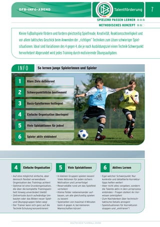 dfb_infoabend_13_TN_neu.qxd

12.08.2009

10:46 Uhr

Seite 7

7

DFB-INFO-ABEND
SPIELEND PASSEN LERNEN
METHODISCHES KONZEPT

Kleine Fußballspiele fördern und fordern gleichzeitig Spielfreude, Kreativität, Reaktionsschnelligkeit und
vor allem taktisches Geschick beim Anwenden der „richtigen” Techniken zum Lösen schwieriger Spielsituationen. Ideal sind Variationen des 4 gegen 4, die je nach Ausbildungsziel einen Technik-Schwerpunkt
hervorheben! Abgerundet wird jedes Training durch motivierende Übungsaufgaben.

INFO

So lernen junge Spielerinnen und Spieler

1
2

Schwerpunktblöcke bestimmen!

3

Basis-Spielformen festlegen!

4

Einfache Organisation überlegen!

5

Viele Spielaktionen für jeden!

6

4

Klare Ziele definieren!

Spieler aktiv einbinden!

Einfache Organisation

• Auf eine möglichst einfache, aber
dennoch flexibel verwendbare
Organisation des Trainings achten!
• Optimal ist eine Grundorganisation,
die über die komplette Trainingseinheit hinweg unverändert bleibt!
• Zeitverluste durch aufwändige Umbauten oder das Bilden neuer Spielund Übungsgruppen fallen weg!
• Der Trainer kann sich ganz auf die
Technik-Schulung konzentrieren!

5

6

Viele Spielaktionen

• In kleinen Gruppen spielen lassen!
Viele Aktionen für jeden sichern
Motivation und Lernerfolge!
• Reservebälle rund um das Spielfeld
verteilen!
• Kleine Felder nebeneinander aufbauen, um alle gleichzeitig spielen
zu lassen!
• Spielzeiten von maximal 4 Minuten
beim 4 gegen 4, bei kleineren
Mannschaften kürzer!

Aktives Lernen

• Egal welcher Schwerpunkt: Nur
konkrete und detaillierte Korrekturtipps helfen weiter!
• Aber nicht alles vorgeben, sondern
die Talente aktiv in den Lernprozess
einbinden – Fragen stellen! An Vorwissen anknüpfen!
• Zum Nachdenken über technischtaktische Details anregen!
• Spielsituationen für Korrekturen
stoppen und „einfrieren”!

DEUTSCHER FUSSBALL-BUND

 