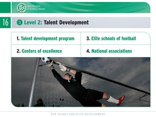 16 ᕣ Level 2: Talent Development
DFB TALENT AND ELITE DEVELOPMENT
1. Talent development program
2. Centers of excellence
3. Elite schools of football
4. National associations
 