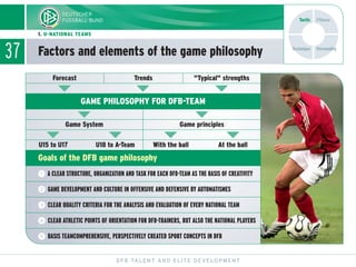 37
DFB TALENT AND ELITE DEVELOPMENT
Forecast Trends "Typical" strengths
Game System
U15 to U17 U18 to A-Team With the ball At the ball
Game principles
GAME PHILOSOPHY FOR DFB-TEAM
Goals of the DFB game philosophy
ĭ ĭ
ĭ ĭ
ĭ ĭ ĭ ĭ
ĭ
ᕥ BASIS TEAMCOMPREHENSIVE, PERSPECTIVELY CREATED SPORT CONCEPTS IN DFB
ᕤ CLEAR ATHLETIC POINTS OF ORIENTATION FOR DFB-TRAINERS, BUT ALSO THE NATIONAL PLAYERS
ᕣ CLEAR QUALITY CRITERIA FOR THE ANALYSIS AND EVALUATION OF EVERY NATIONAL TEAM
ᕢ GAME DEVELOPMENT AND CULTURE IN OFFENSIVE AND DEFENSIVE BY AUTOMATISMES
ᕡ A CLEAR STRUCTURE, ORGANIZATION AND TASK FOR EACH DFB-TEAM AS THE BASIS OF CREATIVITY
Factors and elements of the game philosophy
1. U-NATIONAL TEAMS
Technique
Tactic Fitness
Personality
 