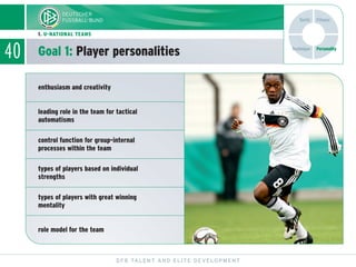40
DFB TALENT AND ELITE DEVELOPMENT
1. U-NATIONAL TEAMS
Goal 1: Player personalities Technique
Tactic Fitness
Personality
enthusiasm and creativity
leading role in the team for tactical
automatisms
control function for group-internal
processes within the team
types of players based on individual
strengths
types of players with great winning
mentality
role model for the team
 
