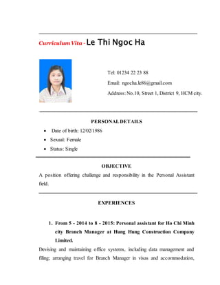 Curriculum Vita - Le Thi Ngoc Ha
PERSONALDETAILS
 Date of birth: 12/02/1986
 Sexual: Female
 Status: Single
OBJECTIVE
A position offering challenge and responsibility in the Personal Assistant
field.
EXPERIENCES
1. From 5 - 2014 to 8 - 2015: Personal assistant for Ho Chi Minh
city Branch Manager at Hung Hung Construction Company
Limited.
Devising and maintaining office systems, including data management and
filing; arranging travel for Branch Manager in visas and accommodation,
Tel: 01234 22 23 88
Email: ngocha.le86@gmail.com
Address:No.10, Street 1, District 9, HCM city.
 
