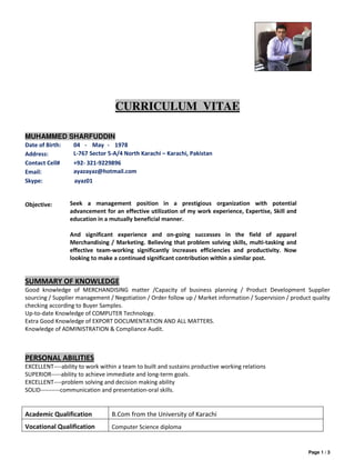 Page 1 / 3
CURRICULUM VITAE
MUHAMMED SHARFUDDIN
Date of Birth: 04 - May - 1978
Address: L-767 Sector 5-A/4 North Karachi – Karachi, Pakistan
Contact Cell# +92- 321-9229896
Email: ayazayaz@hotmail.com
Skype: ayaz01
Objective: Seek a management position in a prestigious organization with potential
advancement for an effective utilization of my work experience, Expertise, Skill and
education in a mutually beneficial manner.
And significant experience and on-going successes in the field of apparel
Merchandising / Marketing. Believing that problem solving skills, multi-tasking and
effective team-working significantly increases efficiencies and productivity. Now
looking to make a continued significant contribution within a similar post.
SUMMARY OF KNOWLEDGE
Good knowledge of MERCHANDISING matter /Capacity of business planning / Product Development Supplier
sourcing / Supplier management / Negotiation / Order follow up / Market information / Supervision / product quality
checking according to Buyer Samples.
Up-to-date Knowledge of COMPUTER Technology.
Extra Good Knowledge of EXPORT DOCUMENTATION AND ALL MATTERS.
Knowledge of ADMINISTRATION & Compliance Audit.
PERSONAL ABILITIES
EXCELLENT----ability to work within a team to built and sustains productive working relations
SUPERIOR-----ability to achieve immediate and long-term goals.
EXCELLENT----problem solving and decision making ability
SOLID----------communication and presentation-oral skills.
Academic Qualification B.Com from the University of Karachi
Vocational Qualification Computer Science diploma
 