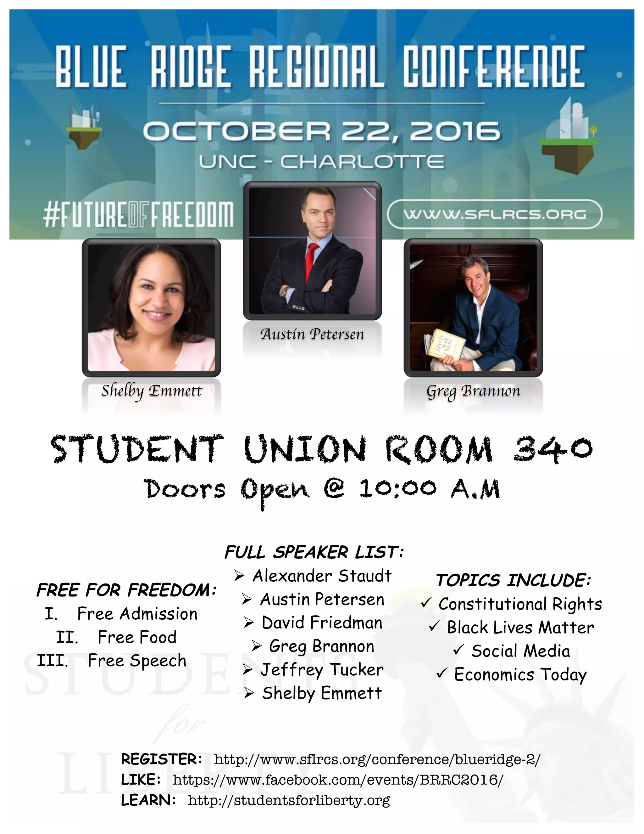 Shelby Emmett
Austin Petersen
Greg Brannon
STUDENT UNION ROOM 340
Doors Open @ 10:00 A.M
FREE FOR FREEDOM:
I. Free Admission
II. Free Food
III. Free Speech
REGISTER: http://www.sflrcs.org/conference/blueridge-2/
LIKE: https://www.facebook.com/events/BRRC2016/
LEARN: http://studentsforliberty.org
TOPICS INCLUDE:
ü Constitutional Rights
ü Black Lives Matter
ü Social Media
ü Economics Today
FULL SPEAKER LIST:
Ø Alexander Staudt
Ø Austin Petersen
Ø David Friedman
Ø Greg Brannon
Ø Jeffrey Tucker
Ø Shelby Emmett