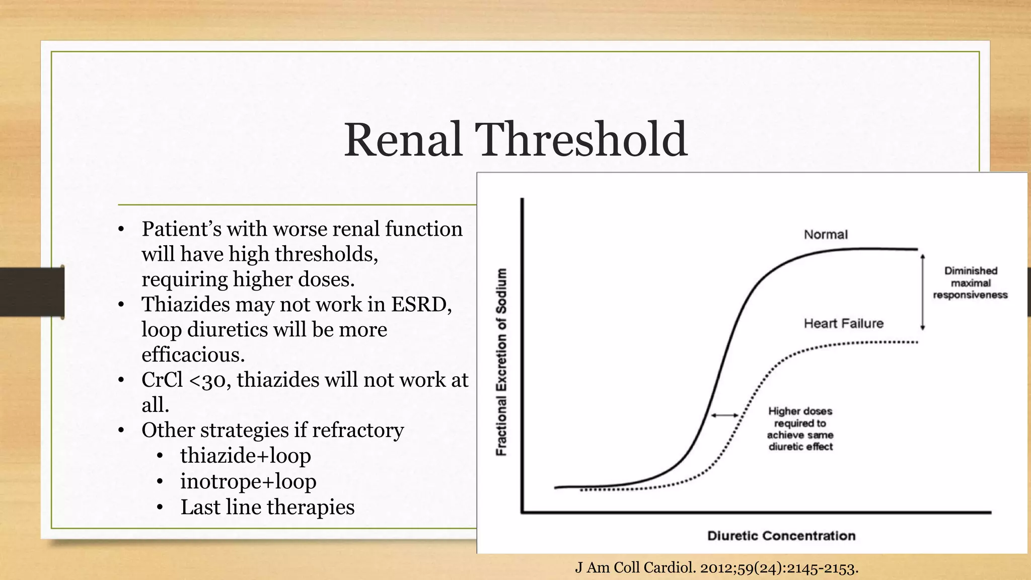 Renal Threshold
• Patient’s with worse renal function
will have high thresholds,
requiring higher doses.
• Thiazides may not work in ESRD,
loop diuretics will be more
efficacious.
• CrCl <30, thiazides will not work at
all.
• Other strategies if refractory
• thiazide+loop
• inotrope+loop
• Last line therapies
J Am Coll Cardiol. 2012;59(24):2145-2153.
 