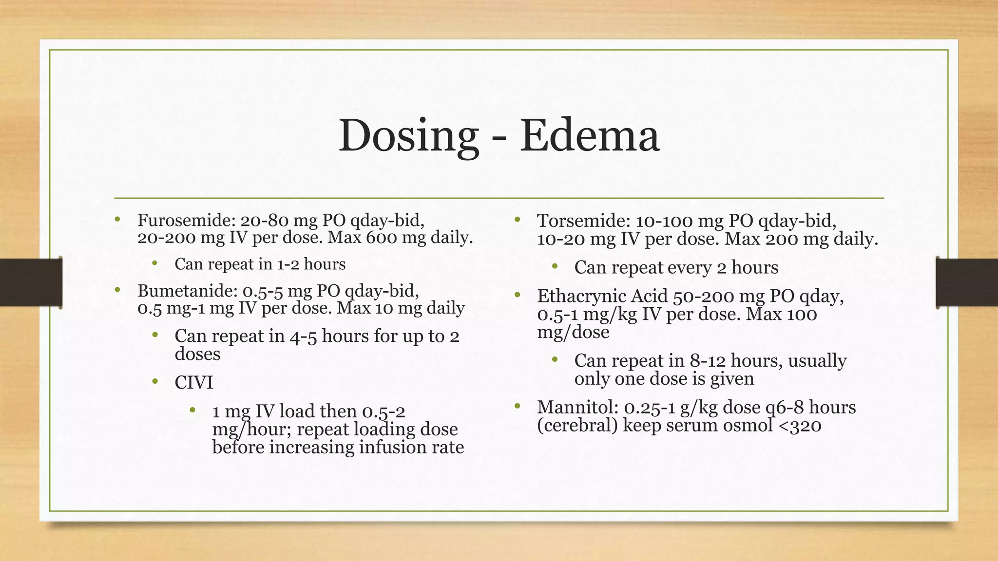 Dosing - Edema
• Furosemide: 20-80 mg PO qday-bid,
20-200 mg IV per dose. Max 600 mg daily.
• Can repeat in 1-2 hours
• Bumetanide: 0.5-5 mg PO qday-bid,
0.5 mg-1 mg IV per dose. Max 10 mg daily
• Can repeat in 4-5 hours for up to 2
doses
• CIVI
• 1 mg IV load then 0.5-2
mg/hour; repeat loading dose
before increasing infusion rate
• Torsemide: 10-100 mg PO qday-bid,
10-20 mg IV per dose. Max 200 mg daily.
• Can repeat every 2 hours
• Ethacrynic Acid 50-200 mg PO qday,
0.5-1 mg/kg IV per dose. Max 100
mg/dose
• Can repeat in 8-12 hours, usually
only one dose is given
• Mannitol: 0.25-1 g/kg dose q6-8 hours
(cerebral) keep serum osmol <320
 
