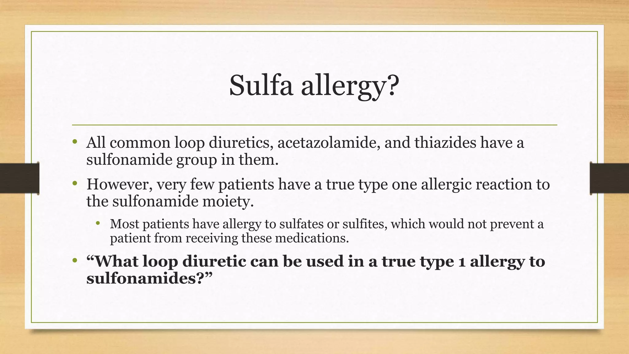 Sulfa allergy?
• All common loop diuretics, acetazolamide, and thiazides have a
sulfonamide group in them.
• However, very few patients have a true type one allergic reaction to
the sulfonamide moiety.
• Most patients have allergy to sulfates or sulfites, which would not prevent a
patient from receiving these medications.
• “What loop diuretic can be used in a true type 1 allergy to
sulfonamides?”
 