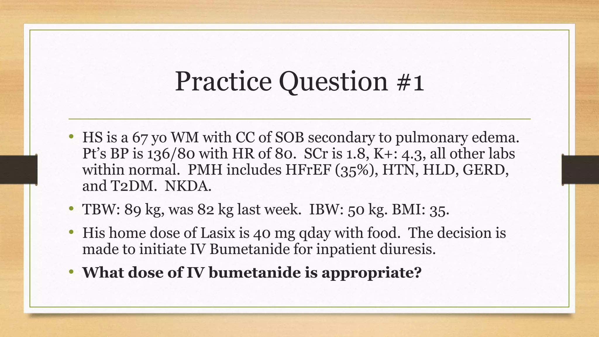 Practice Question #1
• HS is a 67 yo WM with CC of SOB secondary to pulmonary edema.
Pt’s BP is 136/80 with HR of 80. SCr is 1.8, K+: 4.3, all other labs
within normal. PMH includes HFrEF (35%), HTN, HLD, GERD,
and T2DM. NKDA.
• TBW: 89 kg, was 82 kg last week. IBW: 50 kg. BMI: 35.
• His home dose of Lasix is 40 mg qday with food. The decision is
made to initiate IV Bumetanide for inpatient diuresis.
• What dose of IV bumetanide is appropriate?
 