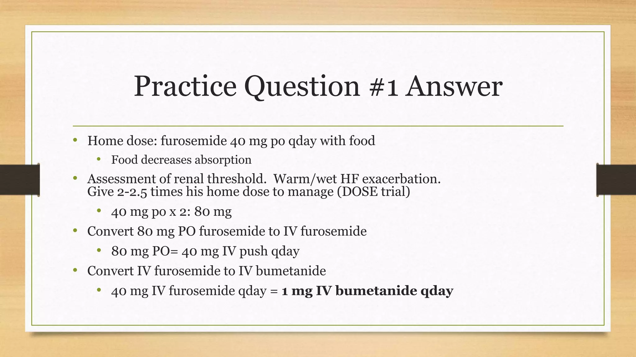 Practice Question #1 Answer
• Home dose: furosemide 40 mg po qday with food
• Food decreases absorption
• Assessment of renal threshold. Warm/wet HF exacerbation.
Give 2-2.5 times his home dose to manage (DOSE trial)
• 40 mg po x 2: 80 mg
• Convert 80 mg PO furosemide to IV furosemide
• 80 mg PO= 40 mg IV push qday
• Convert IV furosemide to IV bumetanide
• 40 mg IV furosemide qday = 1 mg IV bumetanide qday
 