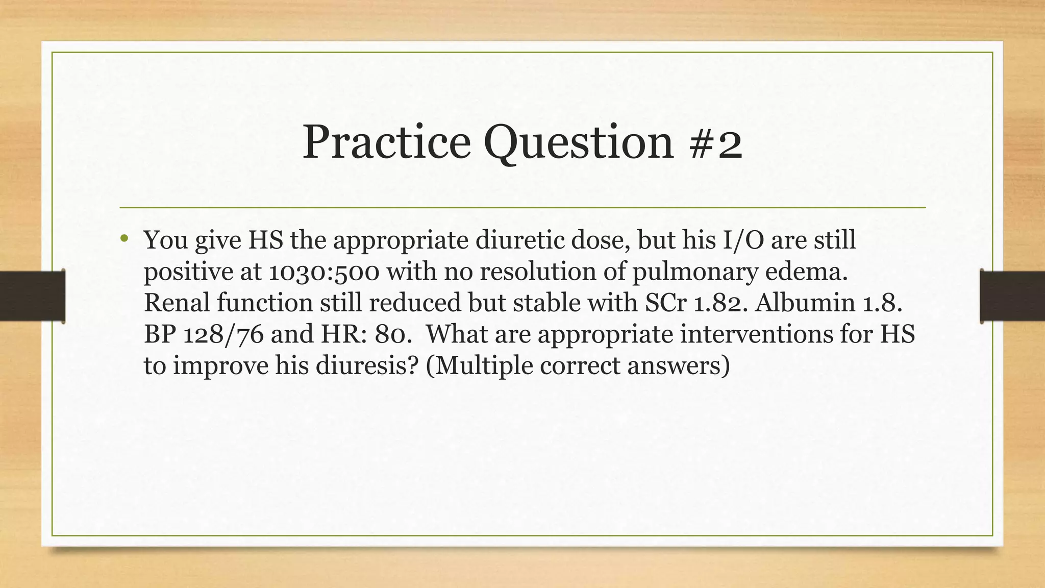 Practice Question #2
• You give HS the appropriate diuretic dose, but his I/O are still
positive at 1030:500 with no resolution of pulmonary edema.
Renal function still reduced but stable with SCr 1.82. Albumin 1.8.
BP 128/76 and HR: 80. What are appropriate interventions for HS
to improve his diuresis? (Multiple correct answers)
 