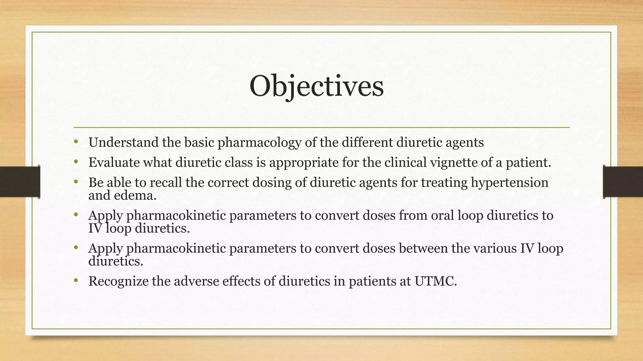 Objectives
• Understand the basic pharmacology of the different diuretic agents
• Evaluate what diuretic class is appropriate for the clinical vignette of a patient.
• Be able to recall the correct dosing of diuretic agents for treating hypertension
and edema.
• Apply pharmacokinetic parameters to convert doses from oral loop diuretics to
IV loop diuretics.
• Apply pharmacokinetic parameters to convert doses between the various IV loop
diuretics.
• Recognize the adverse effects of diuretics in patients at UTMC.
 