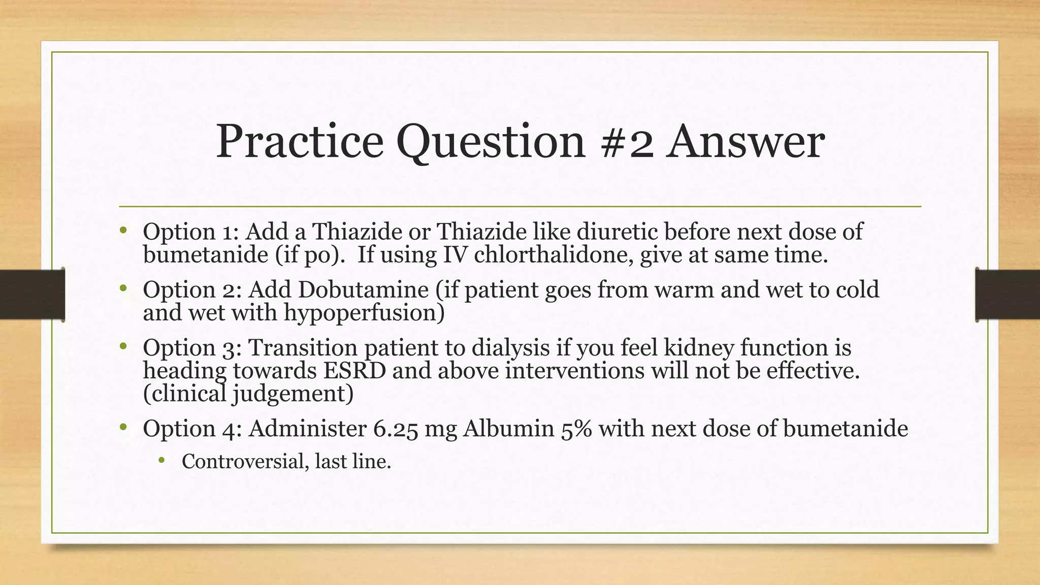Practice Question #2 Answer
• Option 1: Add a Thiazide or Thiazide like diuretic before next dose of
bumetanide (if po). If using IV chlorthalidone, give at same time.
• Option 2: Add Dobutamine (if patient goes from warm and wet to cold
and wet with hypoperfusion)
• Option 3: Transition patient to dialysis if you feel kidney function is
heading towards ESRD and above interventions will not be effective.
(clinical judgement)
• Option 4: Administer 6.25 mg Albumin 5% with next dose of bumetanide
• Controversial, last line.
 