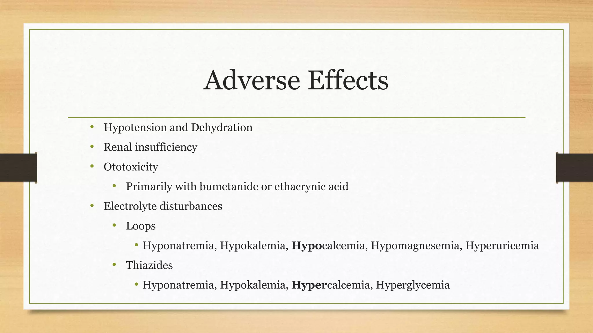 Adverse Effects
• Hypotension and Dehydration
• Renal insufficiency
• Ototoxicity
• Primarily with bumetanide or ethacrynic acid
• Electrolyte disturbances
• Loops
• Hyponatremia, Hypokalemia, Hypocalcemia, Hypomagnesemia, Hyperuricemia
• Thiazides
• Hyponatremia, Hypokalemia, Hypercalcemia, Hyperglycemia
 