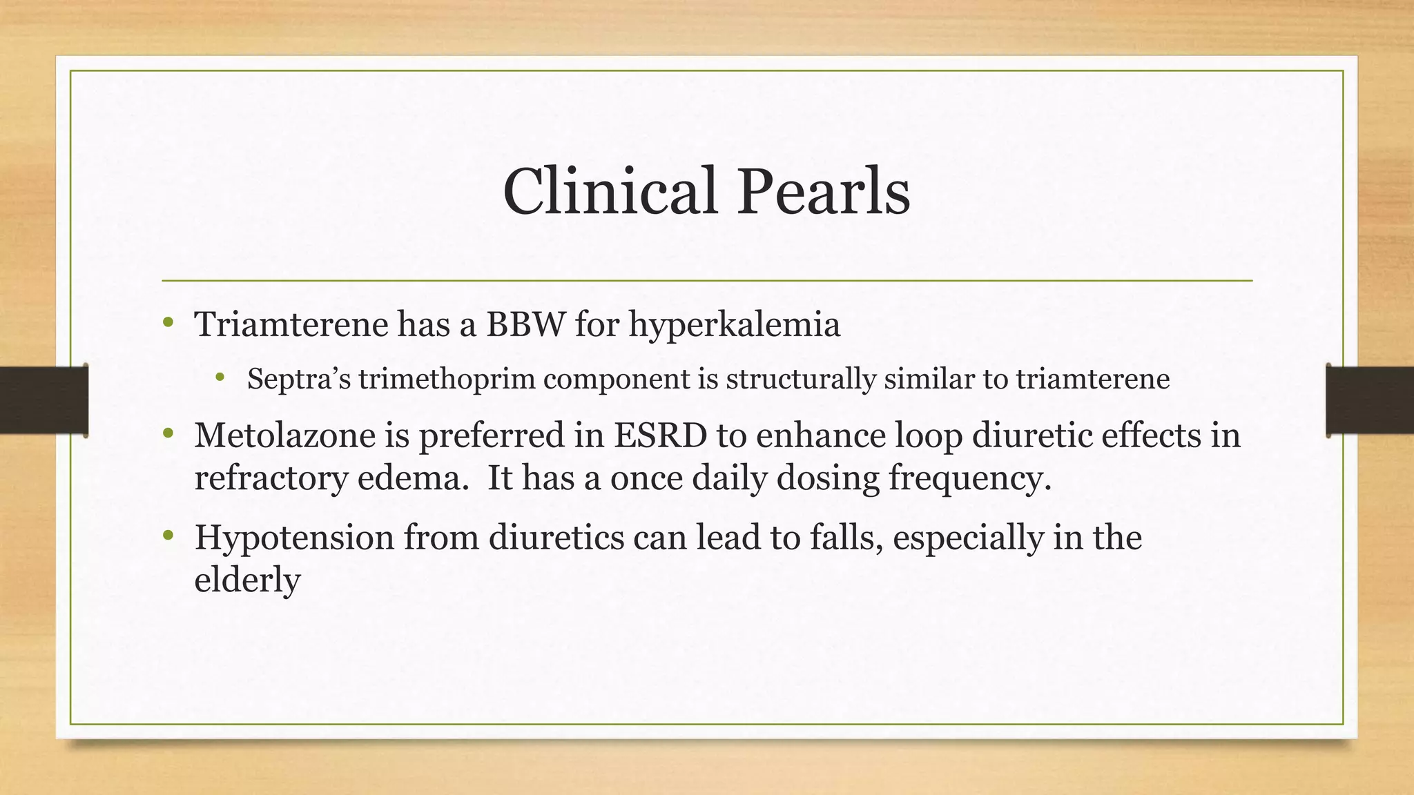 Clinical Pearls
• Triamterene has a BBW for hyperkalemia
• Septra’s trimethoprim component is structurally similar to triamterene
• Metolazone is preferred in ESRD to enhance loop diuretic effects in
refractory edema. It has a once daily dosing frequency.
• Hypotension from diuretics can lead to falls, especially in the
elderly
 