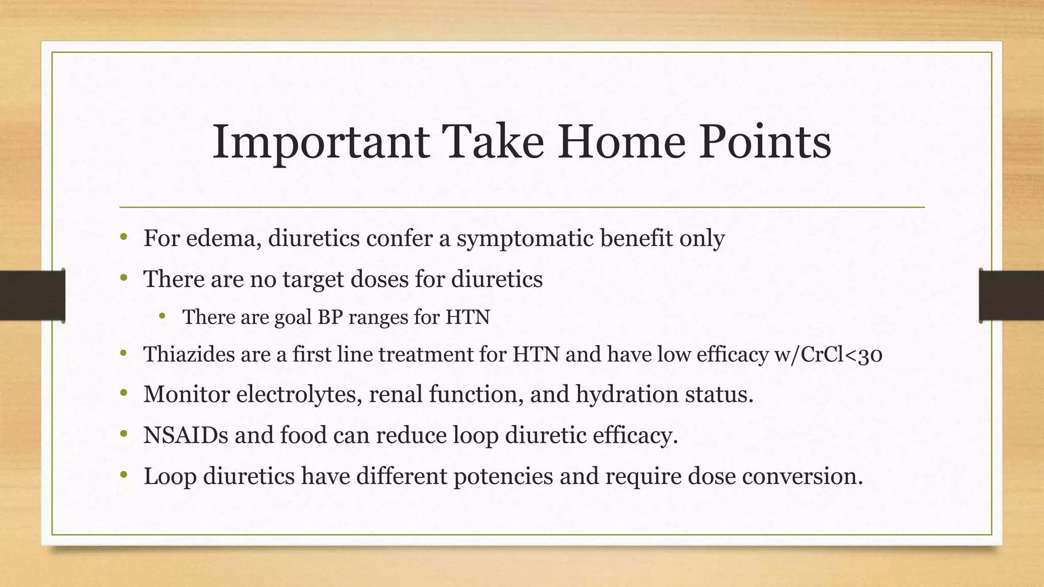 Important Take Home Points
• For edema, diuretics confer a symptomatic benefit only
• There are no target doses for diuretics
• There are goal BP ranges for HTN
• Thiazides are a first line treatment for HTN and have low efficacy w/CrCl<30
• Monitor electrolytes, renal function, and hydration status.
• NSAIDs and food can reduce loop diuretic efficacy.
• Loop diuretics have different potencies and require dose conversion.
 