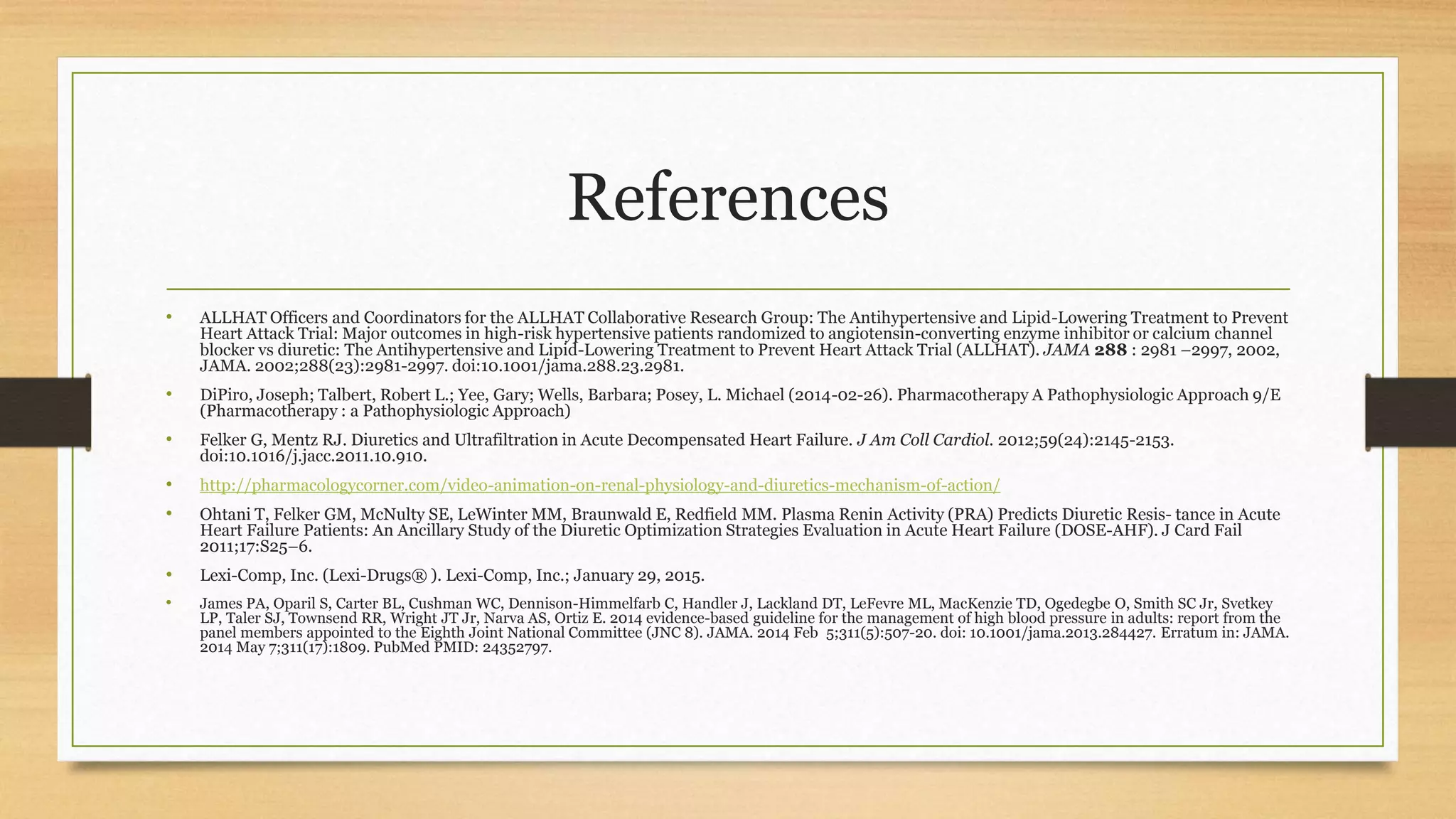 References
• ALLHAT Officers and Coordinators for the ALLHAT Collaborative Research Group: The Antihypertensive and Lipid-Lowering Treatment to Prevent
Heart Attack Trial: Major outcomes in high-risk hypertensive patients randomized to angiotensin-converting enzyme inhibitor or calcium channel
blocker vs diuretic: The Antihypertensive and Lipid-Lowering Treatment to Prevent Heart Attack Trial (ALLHAT). JAMA 288 : 2981 –2997, 2002,
JAMA. 2002;288(23):2981-2997. doi:10.1001/jama.288.23.2981.
• DiPiro, Joseph; Talbert, Robert L.; Yee, Gary; Wells, Barbara; Posey, L. Michael (2014-02-26). Pharmacotherapy A Pathophysiologic Approach 9/E
(Pharmacotherapy : a Pathophysiologic Approach)
• Felker G, Mentz RJ. Diuretics and Ultrafiltration in Acute Decompensated Heart Failure. J Am Coll Cardiol. 2012;59(24):2145-2153.
doi:10.1016/j.jacc.2011.10.910.
• http://pharmacologycorner.com/video-animation-on-renal-physiology-and-diuretics-mechanism-of-action/
• Ohtani T, Felker GM, McNulty SE, LeWinter MM, Braunwald E, Redfield MM. Plasma Renin Activity (PRA) Predicts Diuretic Resis- tance in Acute
Heart Failure Patients: An Ancillary Study of the Diuretic Optimization Strategies Evaluation in Acute Heart Failure (DOSE-AHF). J Card Fail
2011;17:S25–6.
• Lexi-Comp, Inc. (Lexi-Drugs® ). Lexi-Comp, Inc.; January 29, 2015.
• James PA, Oparil S, Carter BL, Cushman WC, Dennison-Himmelfarb C, Handler J, Lackland DT, LeFevre ML, MacKenzie TD, Ogedegbe O, Smith SC Jr, Svetkey
LP, Taler SJ, Townsend RR, Wright JT Jr, Narva AS, Ortiz E. 2014 evidence-based guideline for the management of high blood pressure in adults: report from the
panel members appointed to the Eighth Joint National Committee (JNC 8). JAMA. 2014 Feb 5;311(5):507-20. doi: 10.1001/jama.2013.284427. Erratum in: JAMA.
2014 May 7;311(17):1809. PubMed PMID: 24352797.
 