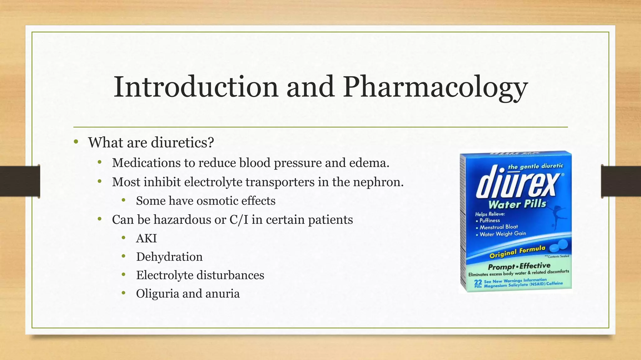 Introduction and Pharmacology
• What are diuretics?
• Medications to reduce blood pressure and edema.
• Most inhibit electrolyte transporters in the nephron.
• Some have osmotic effects
• Can be hazardous or C/I in certain patients
• AKI
• Dehydration
• Electrolyte disturbances
• Oliguria and anuria
 