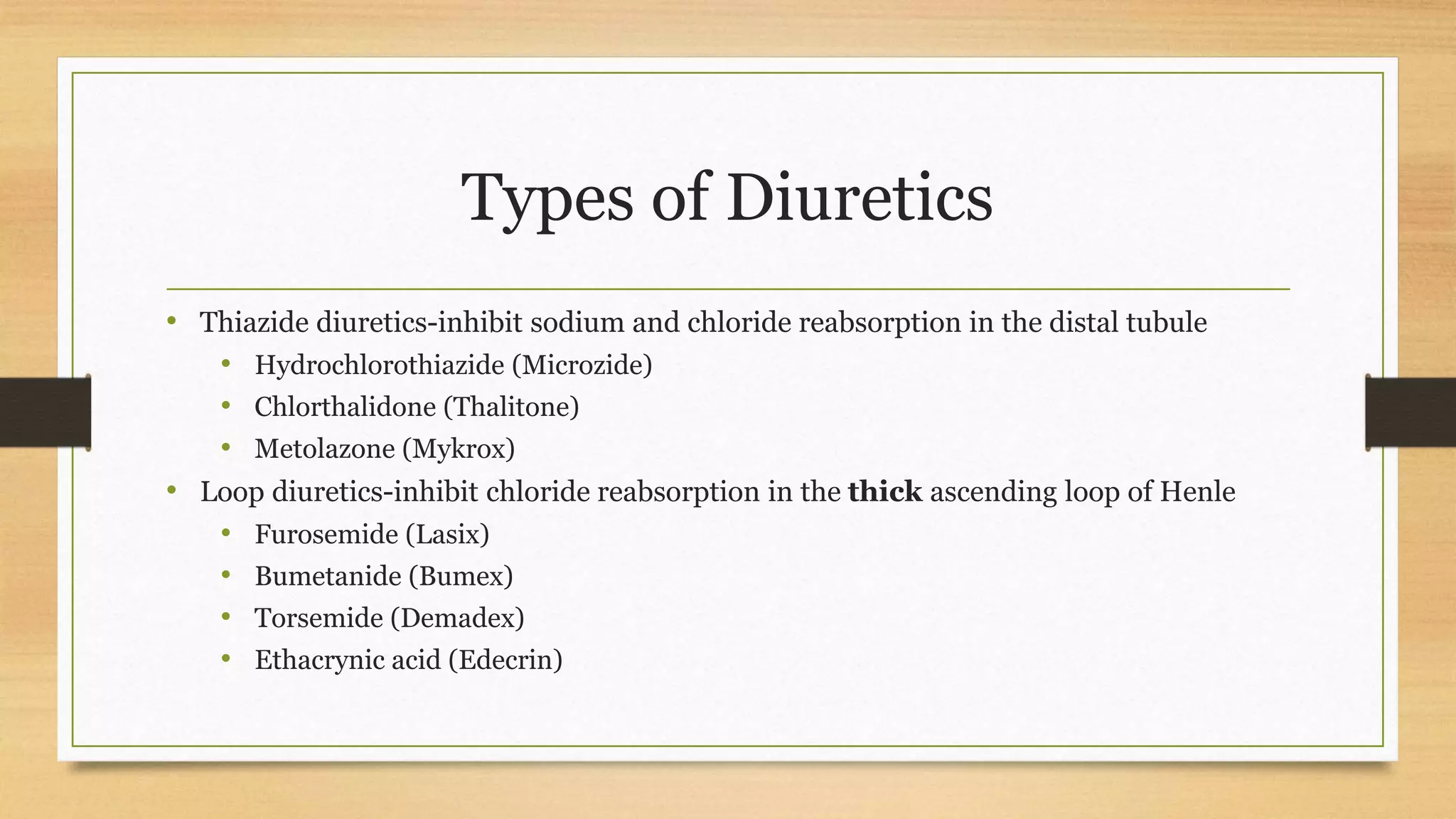 Types of Diuretics
• Thiazide diuretics-inhibit sodium and chloride reabsorption in the distal tubule
• Hydrochlorothiazide (Microzide)
• Chlorthalidone (Thalitone)
• Metolazone (Mykrox)
• Loop diuretics-inhibit chloride reabsorption in the thick ascending loop of Henle
• Furosemide (Lasix)
• Bumetanide (Bumex)
• Torsemide (Demadex)
• Ethacrynic acid (Edecrin)
 
