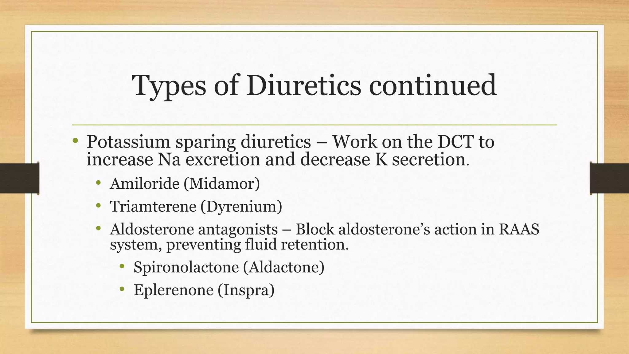 Types of Diuretics continued
• Potassium sparing diuretics – Work on the DCT to
increase Na excretion and decrease K secretion.
• Amiloride (Midamor)
• Triamterene (Dyrenium)
• Aldosterone antagonists – Block aldosterone’s action in RAAS
system, preventing fluid retention.
• Spironolactone (Aldactone)
• Eplerenone (Inspra)
 