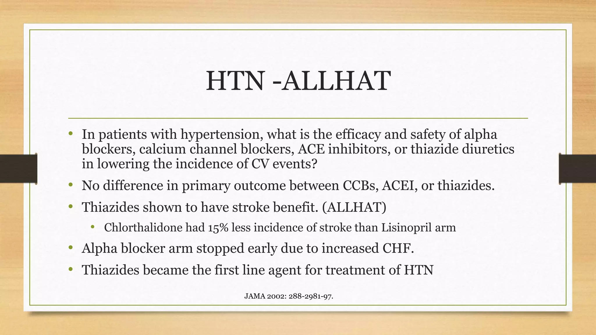 HTN -ALLHAT
• In patients with hypertension, what is the efficacy and safety of alpha
blockers, calcium channel blockers, ACE inhibitors, or thiazide diuretics
in lowering the incidence of CV events?
• No difference in primary outcome between CCBs, ACEI, or thiazides.
• Thiazides shown to have stroke benefit. (ALLHAT)
• Chlorthalidone had 15% less incidence of stroke than Lisinopril arm
• Alpha blocker arm stopped early due to increased CHF.
• Thiazides became the first line agent for treatment of HTN
JAMA 2002: 288-2981-97.
 