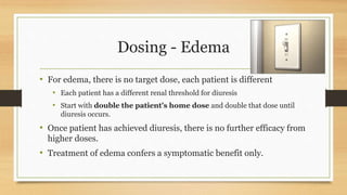 Dosing - Edema
• For edema, there is no target dose, each patient is different
• Each patient has a different renal threshold for diuresis
• Start with double the patient’s home dose and double that dose until
diuresis occurs.
• Once patient has achieved diuresis, there is no further efficacy from
higher doses.
• Treatment of edema confers a symptomatic benefit only.
 