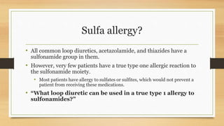 Sulfa allergy?
• All common loop diuretics, acetazolamide, and thiazides have a
sulfonamide group in them.
• However, very few patients have a true type one allergic reaction to
the sulfonamide moiety.
• Most patients have allergy to sulfates or sulfites, which would not prevent a
patient from receiving these medications.
• “What loop diuretic can be used in a true type 1 allergy to
sulfonamides?”
 