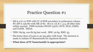 Practice Question #1
• HS is a 67 yo WM with CC of SOB secondary to pulmonary edema.
Pt’s BP is 136/80 with HR of 80. SCr is 1.8, K+: 4.3, all other labs
within normal. PMH includes HFrEF (35%), HTN, HLD, GERD,
and T2DM. NKDA.
• TBW: 89 kg, was 82 kg last week. IBW: 50 kg. BMI: 35.
• His home dose of Lasix is 40 mg qday with food. The decision is
made to initiate IV Bumetanide for inpatient diuresis.
• What dose of IV bumetanide is appropriate?
 