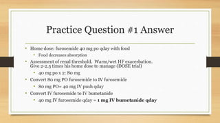 Practice Question #1 Answer
• Home dose: furosemide 40 mg po qday with food
• Food decreases absorption
• Assessment of renal threshold. Warm/wet HF exacerbation.
Give 2-2.5 times his home dose to manage (DOSE trial)
• 40 mg po x 2: 80 mg
• Convert 80 mg PO furosemide to IV furosemide
• 80 mg PO= 40 mg IV push qday
• Convert IV furosemide to IV bumetanide
• 40 mg IV furosemide qday = 1 mg IV bumetanide qday
 