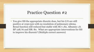 Practice Question #2
• You give HS the appropriate diuretic dose, but his I/O are still
positive at 1030:500 with no resolution of pulmonary edema.
Renal function still reduced but stable with SCr 1.82. Albumin 1.8.
BP 128/76 and HR: 80. What are appropriate interventions for HS
to improve his diuresis? (Multiple correct answers)
 