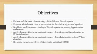 Objectives
• Understand the basic pharmacology of the different diuretic agents
• Evaluate what diuretic class is appropriate for the clinical vignette of a patient.
• Be able to recall the correct dosing of diuretic agents for treating hypertension
and edema.
• Apply pharmacokinetic parameters to convert doses from oral loop diuretics to
IV loop diuretics.
• Apply pharmacokinetic parameters to convert doses between the various IV loop
diuretics.
• Recognize the adverse effects of diuretics in patients at UTMC.
 