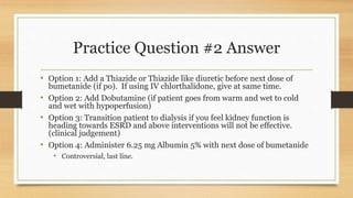 Practice Question #2 Answer
• Option 1: Add a Thiazide or Thiazide like diuretic before next dose of
bumetanide (if po). If using IV chlorthalidone, give at same time.
• Option 2: Add Dobutamine (if patient goes from warm and wet to cold
and wet with hypoperfusion)
• Option 3: Transition patient to dialysis if you feel kidney function is
heading towards ESRD and above interventions will not be effective.
(clinical judgement)
• Option 4: Administer 6.25 mg Albumin 5% with next dose of bumetanide
• Controversial, last line.
 