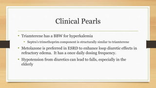 Clinical Pearls
• Triamterene has a BBW for hyperkalemia
• Septra’s trimethoprim component is structurally similar to triamterene
• Metolazone is preferred in ESRD to enhance loop diuretic effects in
refractory edema. It has a once daily dosing frequency.
• Hypotension from diuretics can lead to falls, especially in the
elderly
 