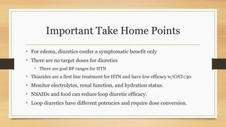 Important Take Home Points
• For edema, diuretics confer a symptomatic benefit only
• There are no target doses for diuretics
• There are goal BP ranges for HTN
• Thiazides are a first line treatment for HTN and have low efficacy w/CrCl<30
• Monitor electrolytes, renal function, and hydration status.
• NSAIDs and food can reduce loop diuretic efficacy.
• Loop diuretics have different potencies and require dose conversion.
 
