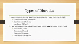 Types of Diuretics
• Thiazide diuretics-inhibit sodium and chloride reabsorption in the distal tubule
• Hydrochlorothiazide (Microzide)
• Chlorthalidone (Thalitone)
• Metolazone (Mykrox)
• Loop diuretics-inhibit chloride reabsorption in the thick ascending loop of Henle
• Furosemide (Lasix)
• Bumetanide (Bumex)
• Torsemide (Demadex)
• Ethacrynic acid (Edecrin)
 