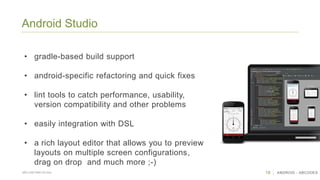 18 ANDROID - ABCODESSÃO CAETANO DO SUL
Android Studio
• gradle-based build support
• android-specific refactoring and quick fixes
• lint tools to catch performance, usability,
version compatibility and other problems
• easily integration with DSL
• a rich layout editor that allows you to preview
layouts on multiple screen configurations,
drag on drop and much more ;-)
 