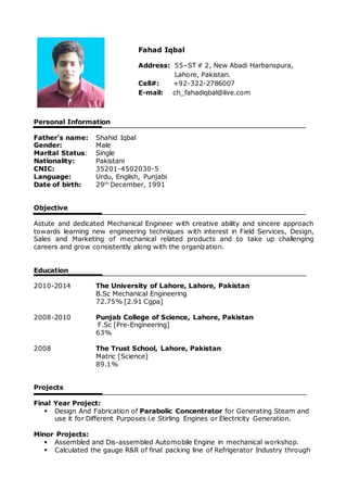 Personal Information
Father’s name: Shahid Iqbal
Gender: Male
Marital Status: Single
Nationality: Pakistani
CNIC: 35201-4502030-5
Language: Urdu, English, Punjabi
Date of birth: 29th
December, 1991
Objective
Astute and dedicated Mechanical Engineer with creative ability and sincere approach
towards learning new engineering techniques with interest in Field Services, Design,
Sales and Marketing of mechanical related products and to take up challenging
careers and grow consistently along with the organization.
Education
2010-2014 The University of Lahore, Lahore, Pakistan
B.Sc Mechanical Engineering
72.75% [2.91 Cgpa]
2008-2010 Punjab College of Science, Lahore, Pakistan
F.Sc [Pre-Engineering]
63%
2008 The Trust School, Lahore, Pakistan
Matric [Science]
89.1%
Projects
Final Year Project:
 Design And Fabrication of Parabolic Concentrator for Generating Steam and
use it for Different Purposes i.e Stirling Engines or Electricity Generation.
Minor Projects:
 Assembled and Dis-assembled Automobile Engine in mechanical workshop.
 Calculated the gauge R&R of final packing line of Refrigerator Industry through
Fahad Iqbal
Address: 55–ST # 2, New Abadi Harbanspura,
Lahore, Pakistan.
Cell#: +92-322-2786007
E-mail: ch_fahadiqbal@live.com
 